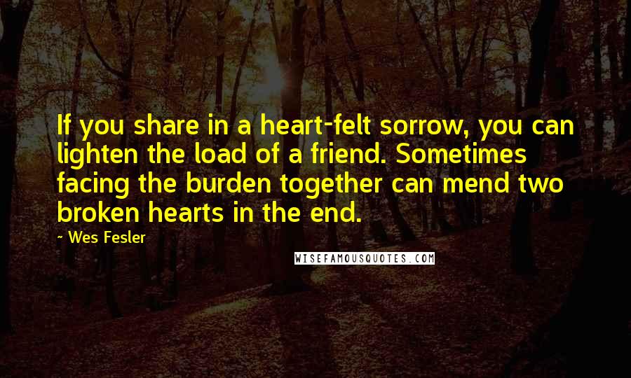 Wes Fesler Quotes: If you share in a heart-felt sorrow, you can lighten the load of a friend. Sometimes facing the burden together can mend two broken hearts in the end.