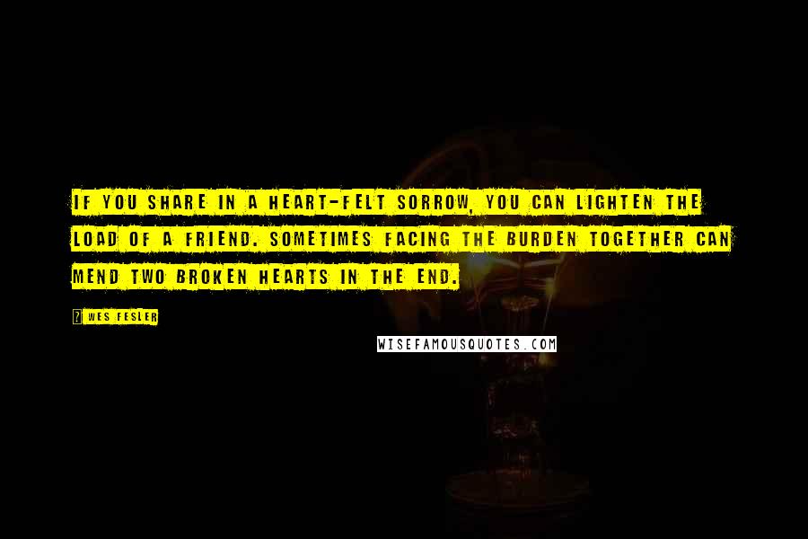 Wes Fesler Quotes: If you share in a heart-felt sorrow, you can lighten the load of a friend. Sometimes facing the burden together can mend two broken hearts in the end.