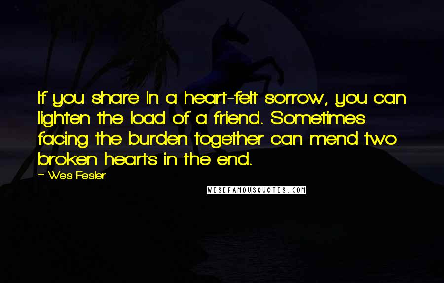 Wes Fesler Quotes: If you share in a heart-felt sorrow, you can lighten the load of a friend. Sometimes facing the burden together can mend two broken hearts in the end.