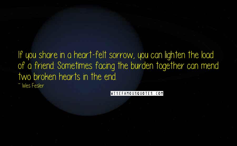 Wes Fesler Quotes: If you share in a heart-felt sorrow, you can lighten the load of a friend. Sometimes facing the burden together can mend two broken hearts in the end.