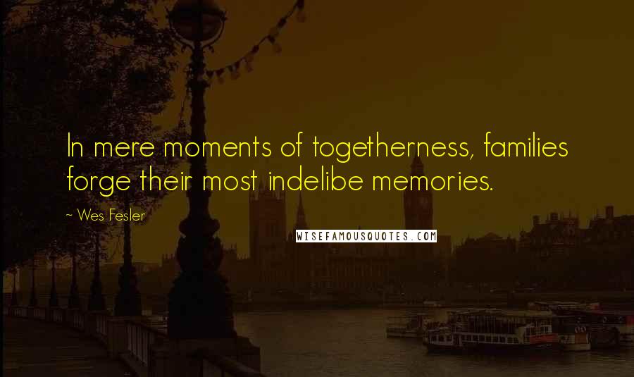 Wes Fesler Quotes: In mere moments of togetherness, families forge their most indelibe memories.