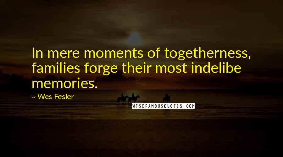 Wes Fesler Quotes: In mere moments of togetherness, families forge their most indelibe memories.