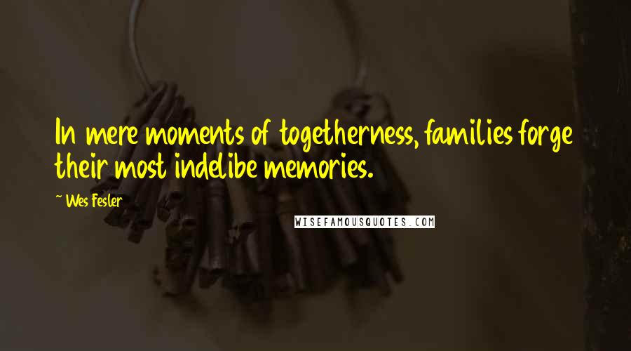 Wes Fesler Quotes: In mere moments of togetherness, families forge their most indelibe memories.