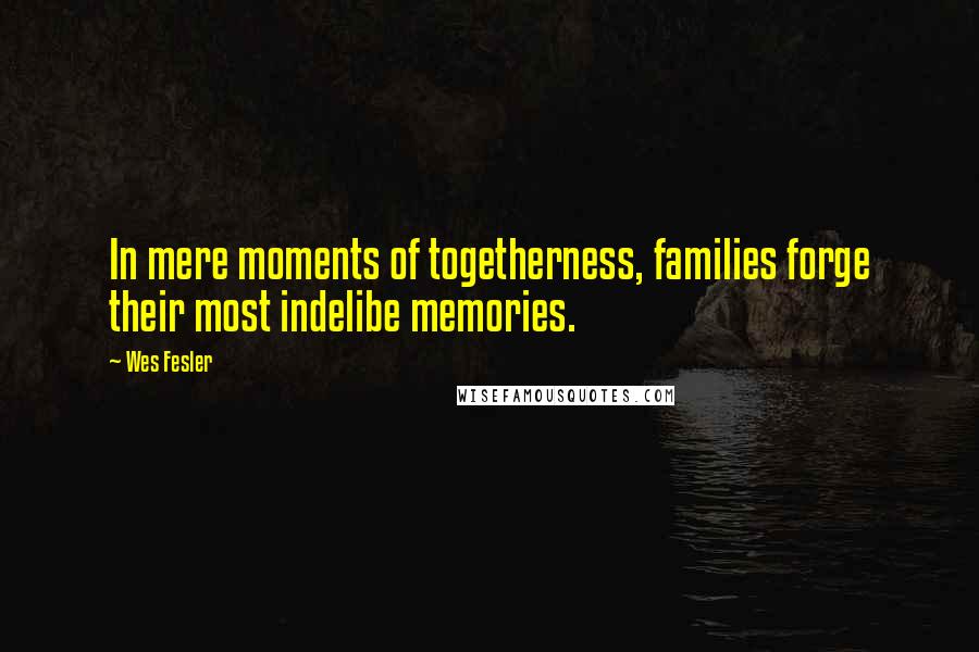 Wes Fesler Quotes: In mere moments of togetherness, families forge their most indelibe memories.