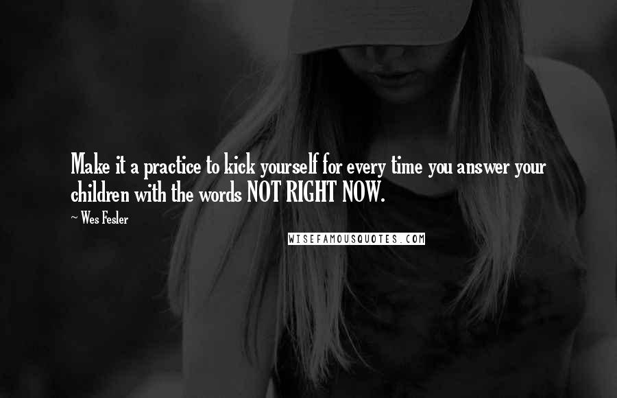 Wes Fesler Quotes: Make it a practice to kick yourself for every time you answer your children with the words NOT RIGHT NOW.