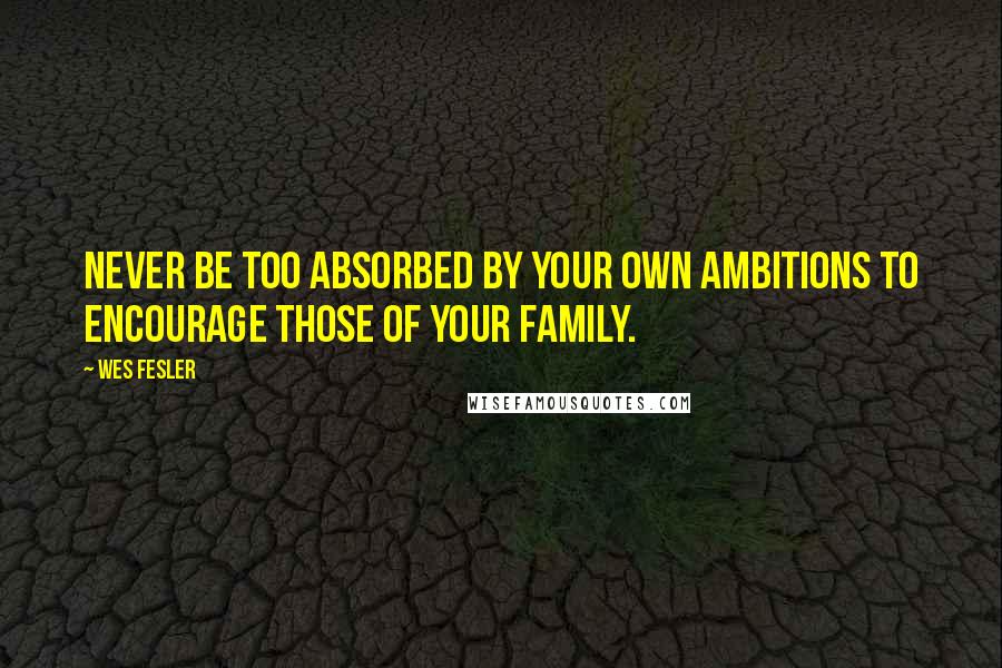 Wes Fesler Quotes: Never be too absorbed by your own ambitions to encourage those of your family.