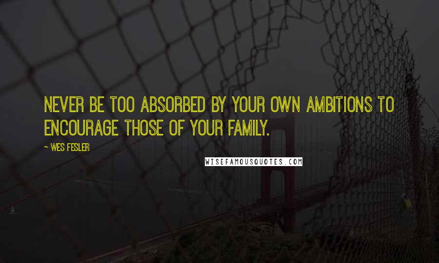 Wes Fesler Quotes: Never be too absorbed by your own ambitions to encourage those of your family.