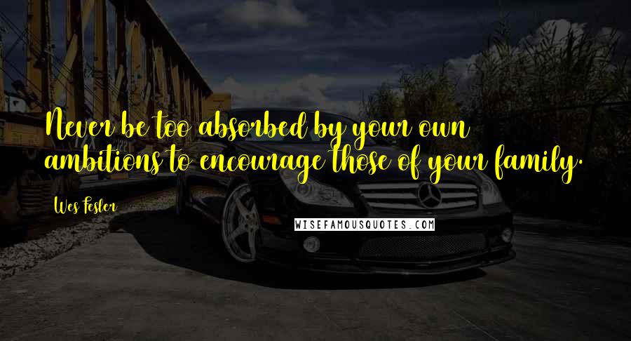 Wes Fesler Quotes: Never be too absorbed by your own ambitions to encourage those of your family.