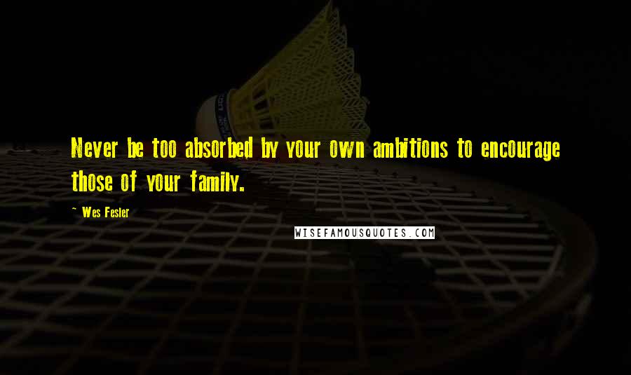 Wes Fesler Quotes: Never be too absorbed by your own ambitions to encourage those of your family.