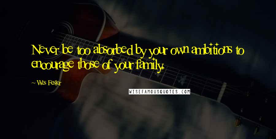 Wes Fesler Quotes: Never be too absorbed by your own ambitions to encourage those of your family.