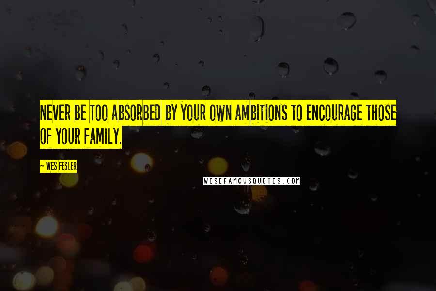 Wes Fesler Quotes: Never be too absorbed by your own ambitions to encourage those of your family.