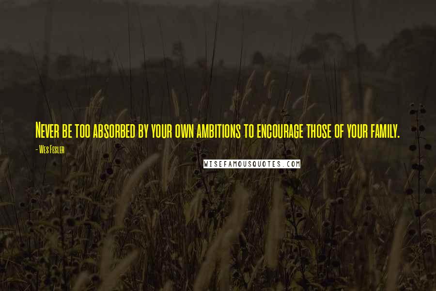 Wes Fesler Quotes: Never be too absorbed by your own ambitions to encourage those of your family.