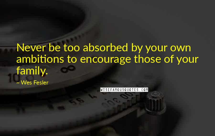 Wes Fesler Quotes: Never be too absorbed by your own ambitions to encourage those of your family.