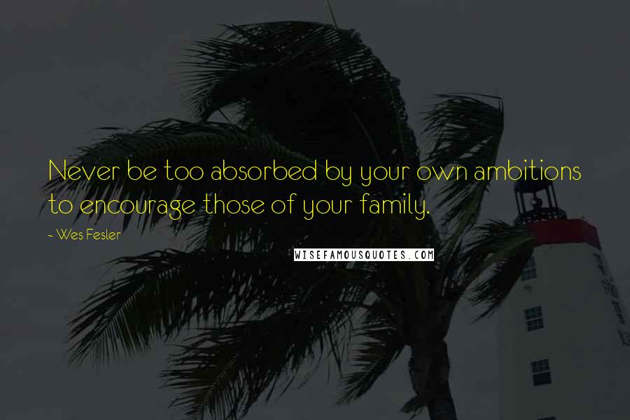 Wes Fesler Quotes: Never be too absorbed by your own ambitions to encourage those of your family.