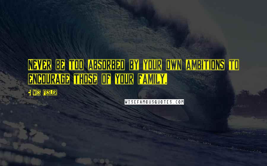 Wes Fesler Quotes: Never be too absorbed by your own ambitions to encourage those of your family.