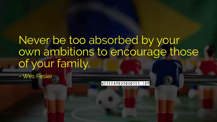 Wes Fesler Quotes: Never be too absorbed by your own ambitions to encourage those of your family.