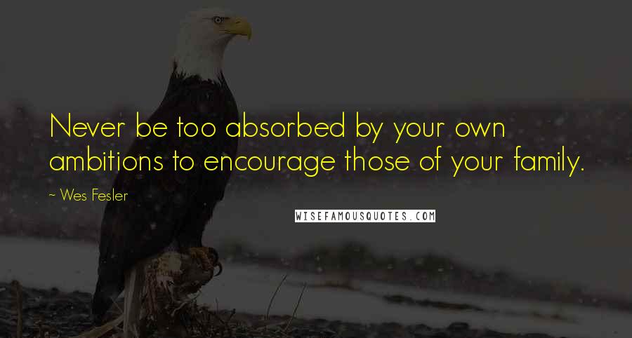 Wes Fesler Quotes: Never be too absorbed by your own ambitions to encourage those of your family.