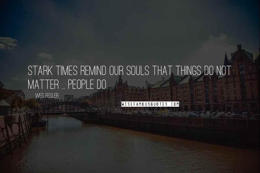 Wes Fesler Quotes: Stark times remind our souls that things do not matter ... people do.