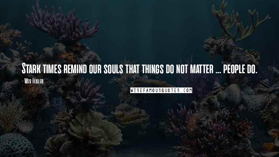 Wes Fesler Quotes: Stark times remind our souls that things do not matter ... people do.