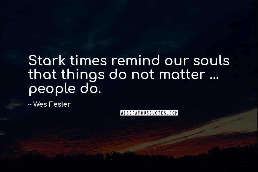 Wes Fesler Quotes: Stark times remind our souls that things do not matter ... people do.