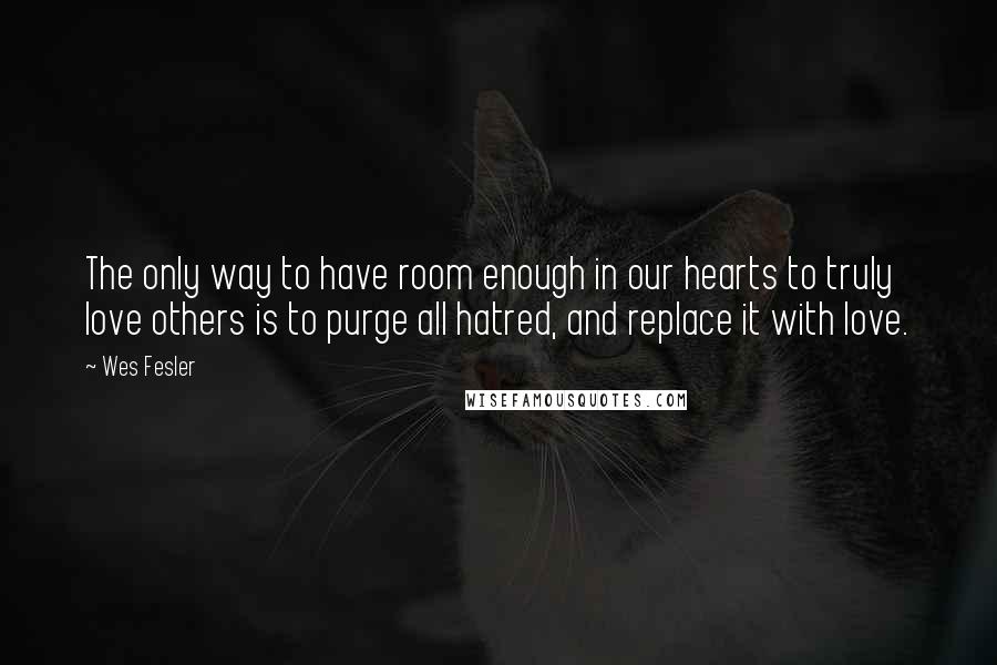 Wes Fesler Quotes: The only way to have room enough in our hearts to truly love others is to purge all hatred, and replace it with love.