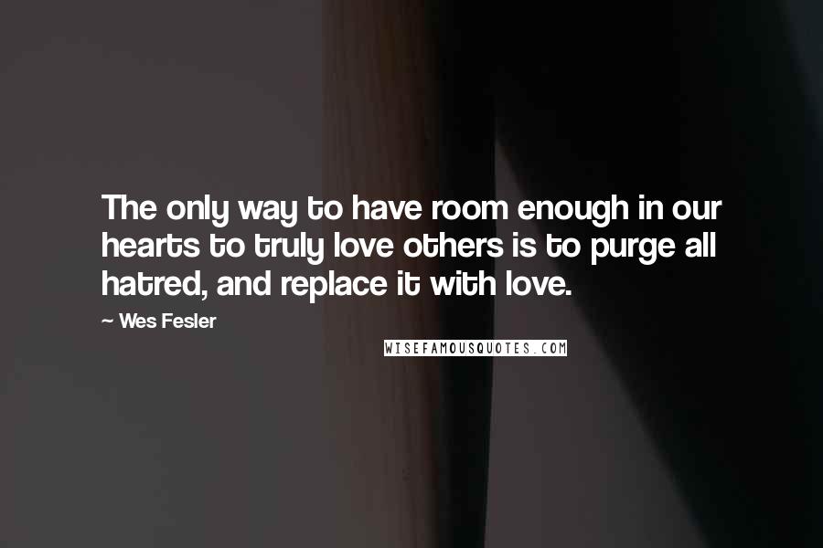 Wes Fesler Quotes: The only way to have room enough in our hearts to truly love others is to purge all hatred, and replace it with love.