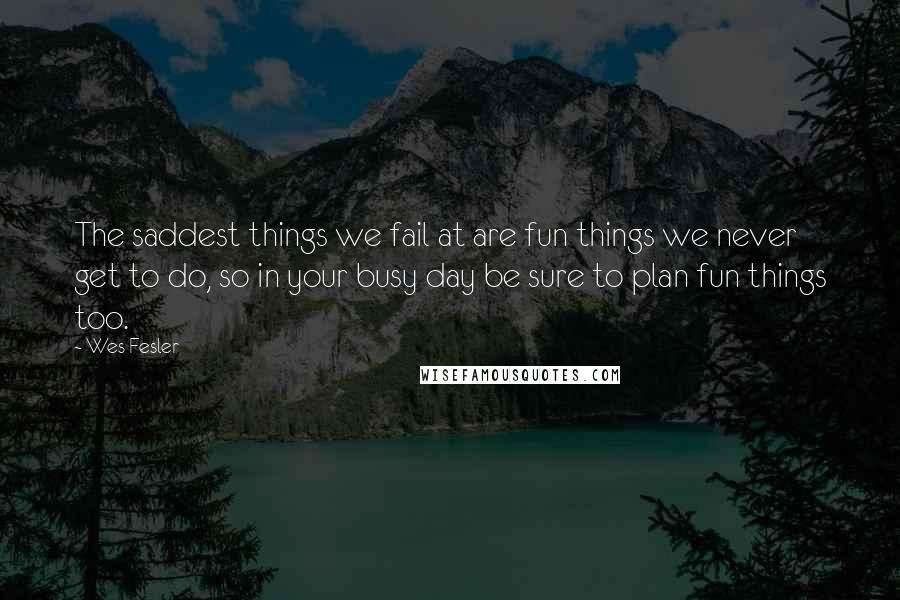 Wes Fesler Quotes: The saddest things we fail at are fun things we never get to do, so in your busy day be sure to plan fun things too.