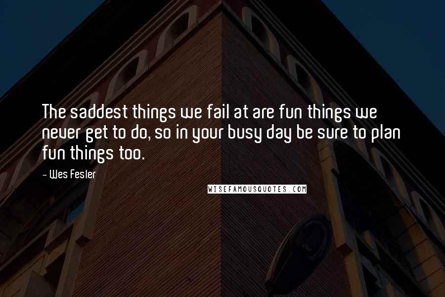 Wes Fesler Quotes: The saddest things we fail at are fun things we never get to do, so in your busy day be sure to plan fun things too.