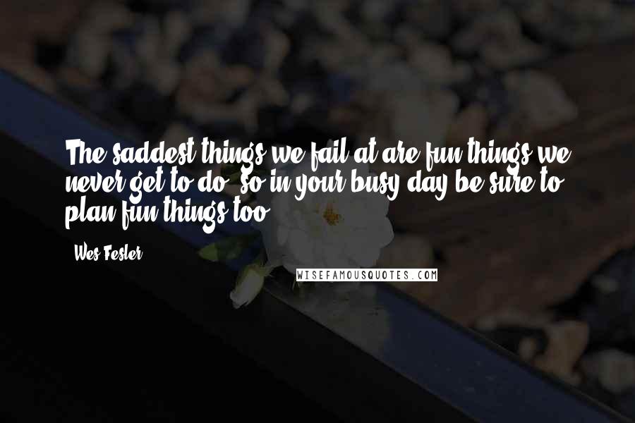 Wes Fesler Quotes: The saddest things we fail at are fun things we never get to do, so in your busy day be sure to plan fun things too.