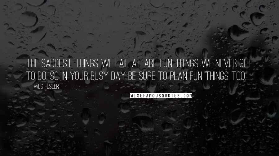 Wes Fesler Quotes: The saddest things we fail at are fun things we never get to do, so in your busy day be sure to plan fun things too.