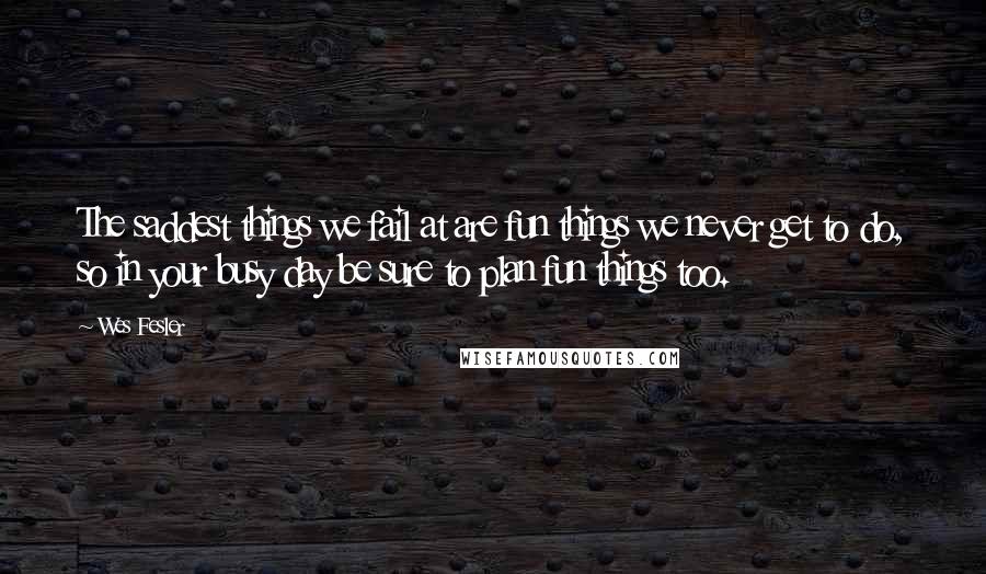 Wes Fesler Quotes: The saddest things we fail at are fun things we never get to do, so in your busy day be sure to plan fun things too.