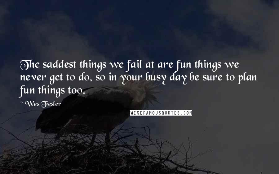 Wes Fesler Quotes: The saddest things we fail at are fun things we never get to do, so in your busy day be sure to plan fun things too.