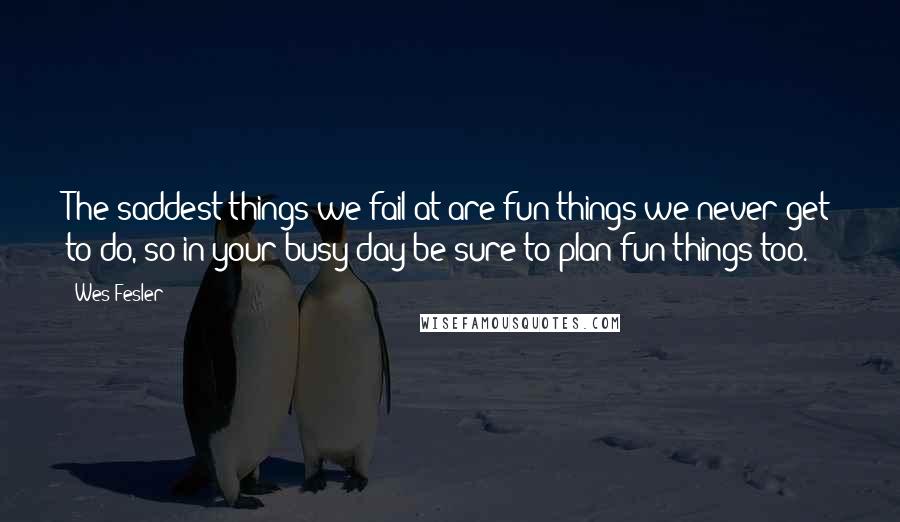 Wes Fesler Quotes: The saddest things we fail at are fun things we never get to do, so in your busy day be sure to plan fun things too.