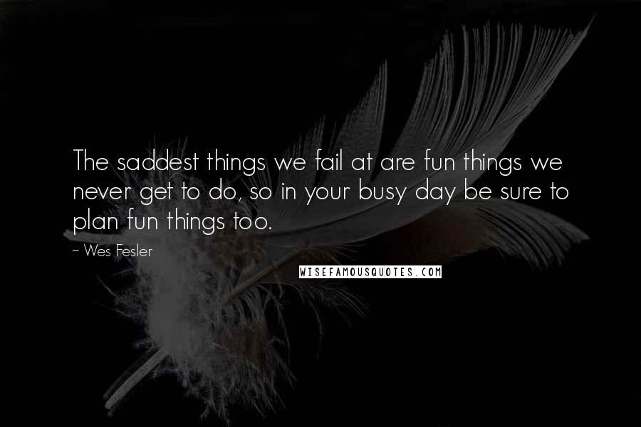 Wes Fesler Quotes: The saddest things we fail at are fun things we never get to do, so in your busy day be sure to plan fun things too.