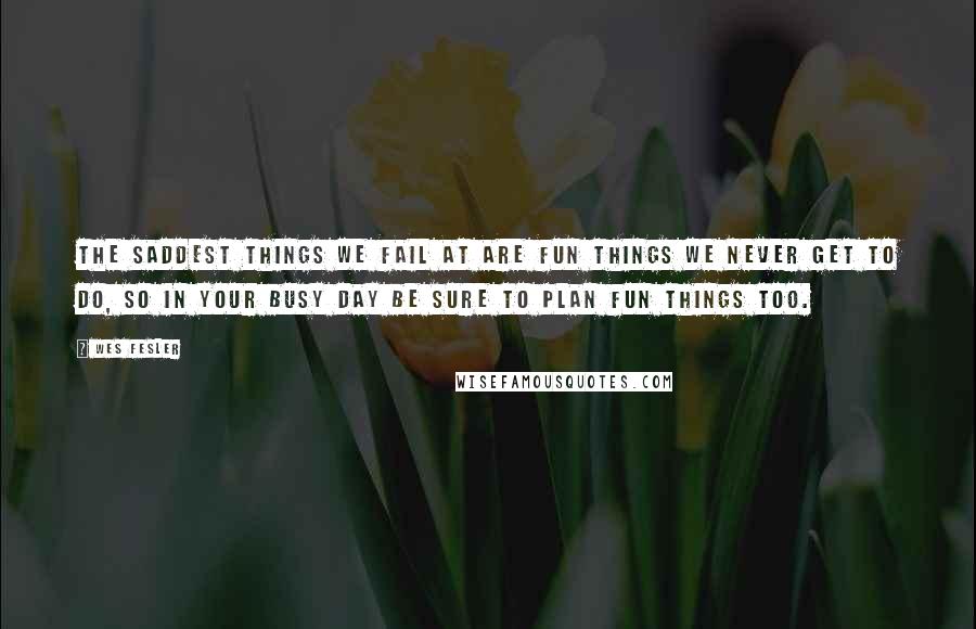 Wes Fesler Quotes: The saddest things we fail at are fun things we never get to do, so in your busy day be sure to plan fun things too.