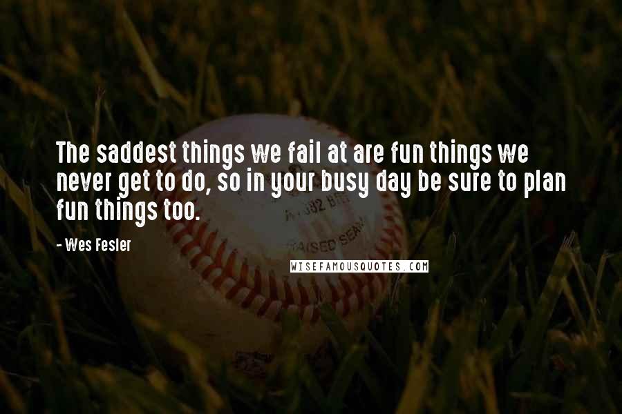 Wes Fesler Quotes: The saddest things we fail at are fun things we never get to do, so in your busy day be sure to plan fun things too.