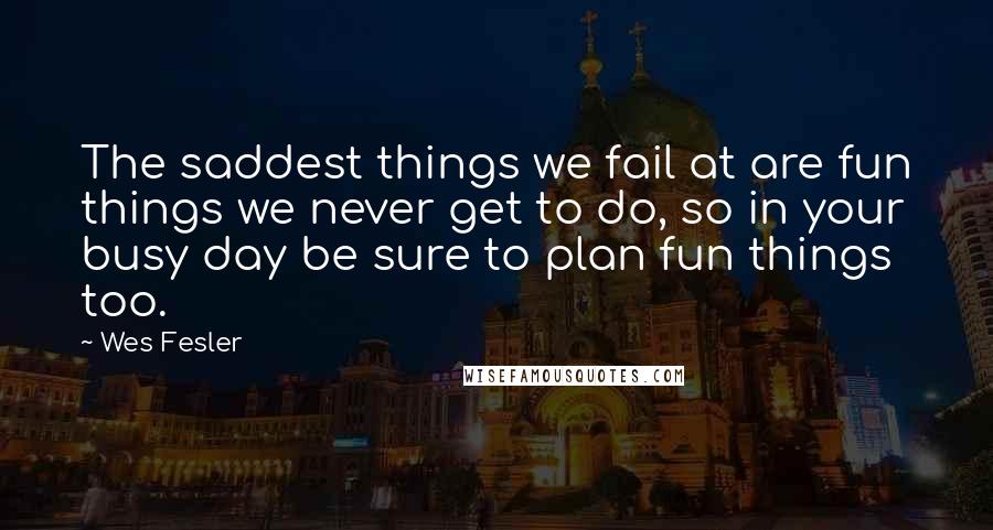 Wes Fesler Quotes: The saddest things we fail at are fun things we never get to do, so in your busy day be sure to plan fun things too.