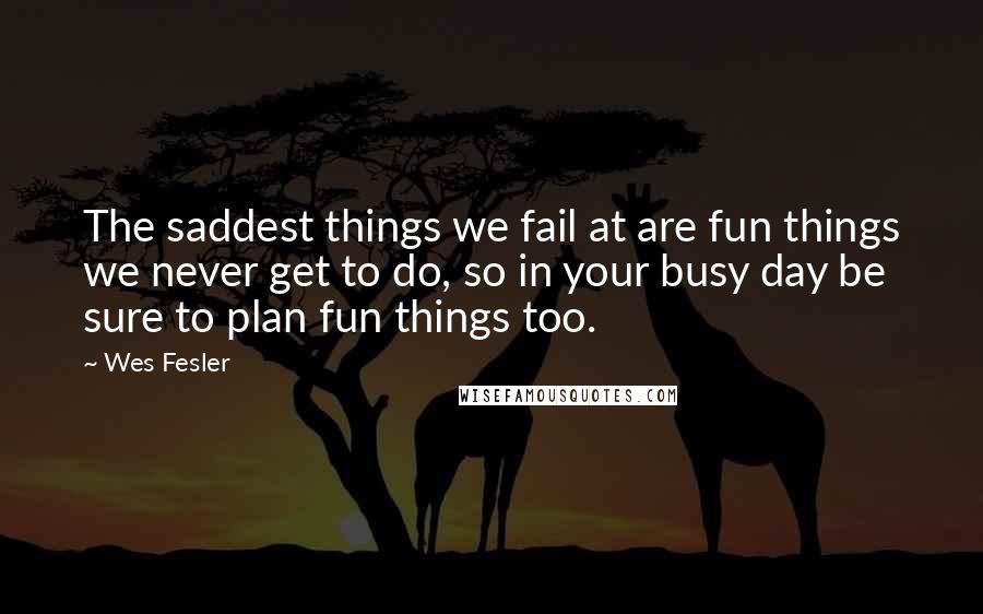 Wes Fesler Quotes: The saddest things we fail at are fun things we never get to do, so in your busy day be sure to plan fun things too.