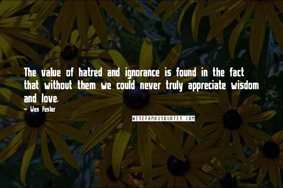 Wes Fesler Quotes: The value of hatred and ignorance is found in the fact that without them we could never truly appreciate wisdom and love.