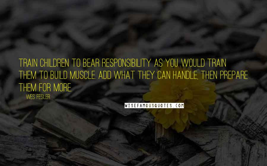 Wes Fesler Quotes: Train children to bear responsibility as you would train them to build muscle. Add what they can handle, then prepare them for more.