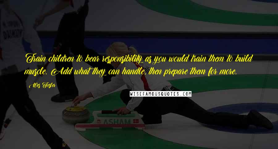 Wes Fesler Quotes: Train children to bear responsibility as you would train them to build muscle. Add what they can handle, then prepare them for more.