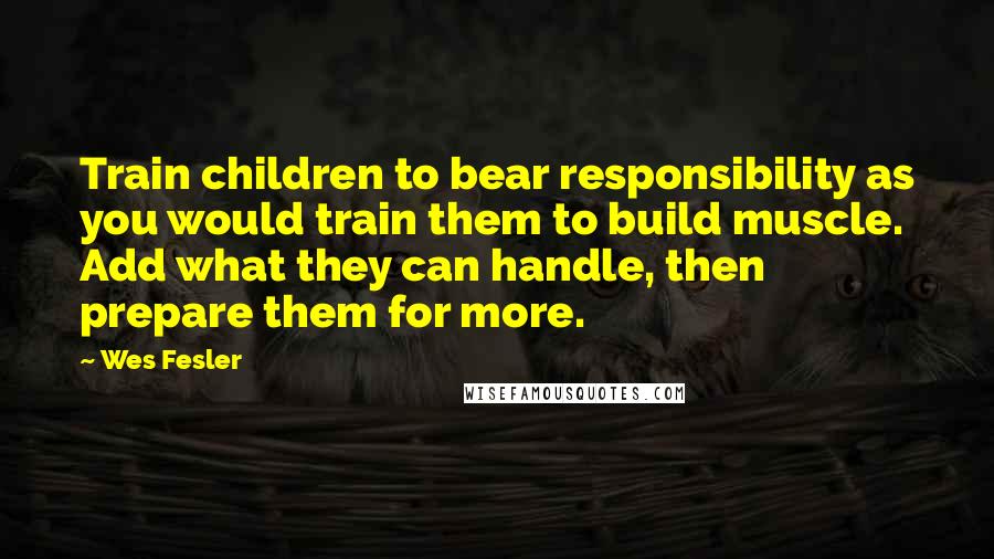 Wes Fesler Quotes: Train children to bear responsibility as you would train them to build muscle. Add what they can handle, then prepare them for more.