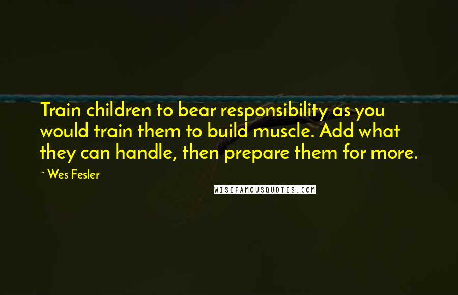 Wes Fesler Quotes: Train children to bear responsibility as you would train them to build muscle. Add what they can handle, then prepare them for more.