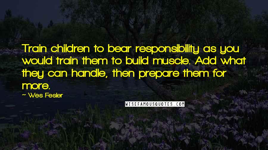 Wes Fesler Quotes: Train children to bear responsibility as you would train them to build muscle. Add what they can handle, then prepare them for more.