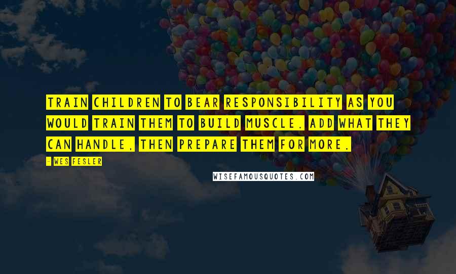 Wes Fesler Quotes: Train children to bear responsibility as you would train them to build muscle. Add what they can handle, then prepare them for more.
