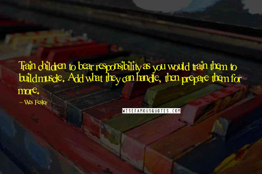 Wes Fesler Quotes: Train children to bear responsibility as you would train them to build muscle. Add what they can handle, then prepare them for more.