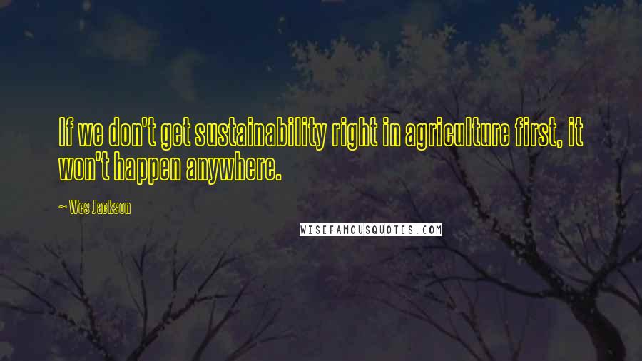 Wes Jackson Quotes: If we don't get sustainability right in agriculture first, it won't happen anywhere.