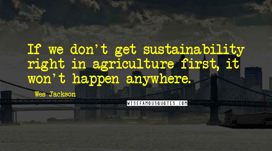 Wes Jackson Quotes: If we don't get sustainability right in agriculture first, it won't happen anywhere.