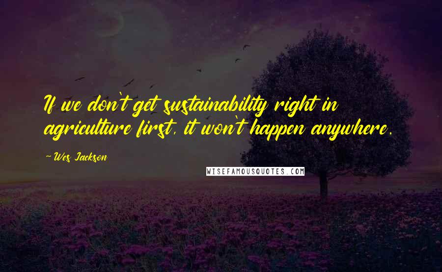 Wes Jackson Quotes: If we don't get sustainability right in agriculture first, it won't happen anywhere.
