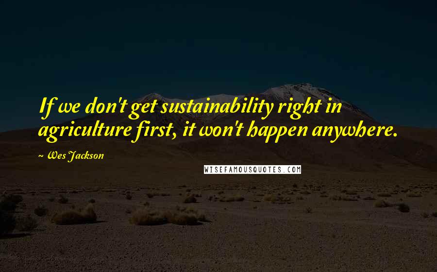 Wes Jackson Quotes: If we don't get sustainability right in agriculture first, it won't happen anywhere.
